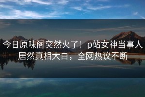 今日原味阁突然火了！p站女神当事人居然真相大白，全网热议不断