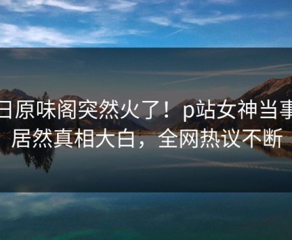 今日原味阁突然火了！p站女神当事人居然真相大白，全网热议不断