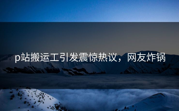 p站搬运工引发震惊热议，网友炸锅
