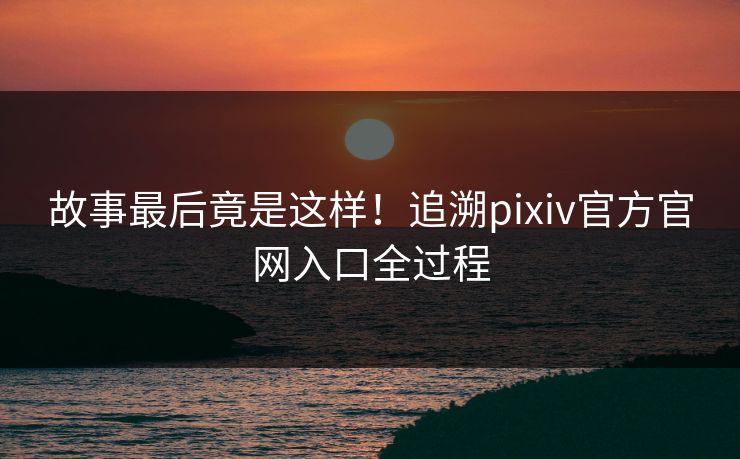 故事最后竟是这样！追溯pixiv官方官网入口全过程