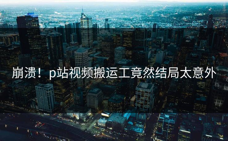 崩溃！p站视频搬运工竟然结局太意外
