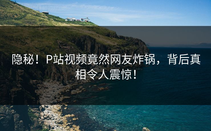 隐秘！P站视频竟然网友炸锅，背后真相令人震惊！