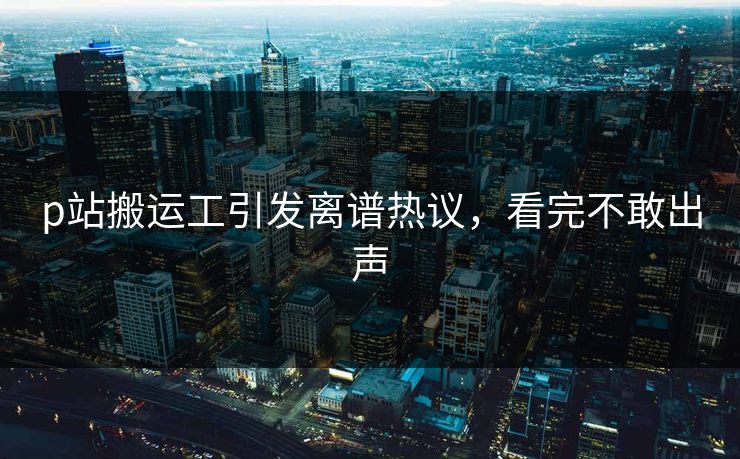 p站搬运工引发离谱热议，看完不敢出声