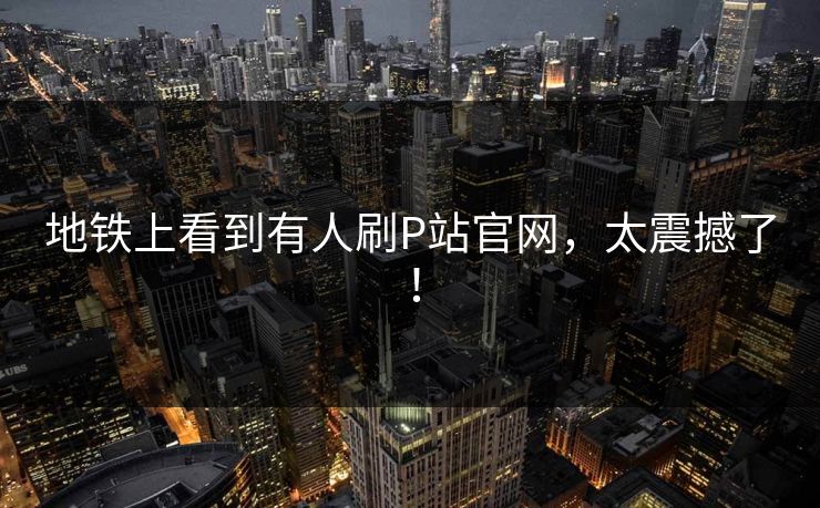 地铁上看到有人刷P站官网，太震撼了！