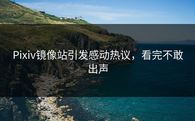 Pixiv镜像站引发感动热议，看完不敢出声