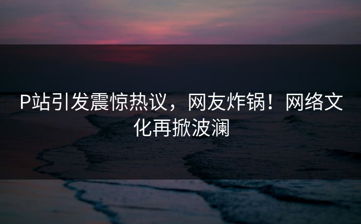 P站引发震惊热议，网友炸锅！网络文化再掀波澜