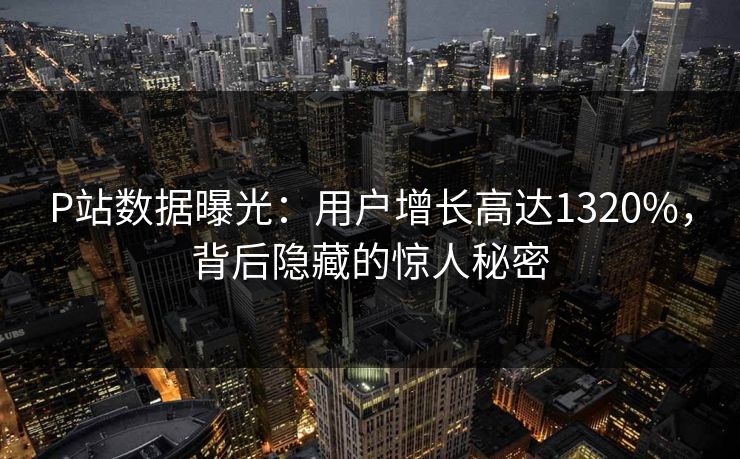 P站数据曝光：用户增长高达1320%，背后隐藏的惊人秘密