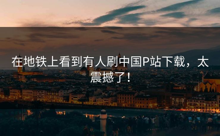 在地铁上看到有人刷中国P站下载，太震撼了！