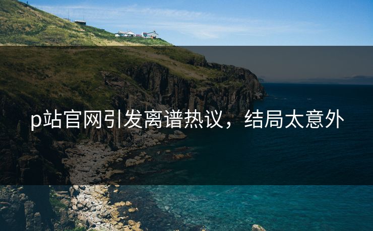 p站官网引发离谱热议，结局太意外