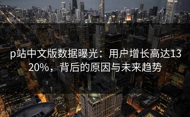 p站中文版数据曝光：用户增长高达1320%，背后的原因与未来趋势
