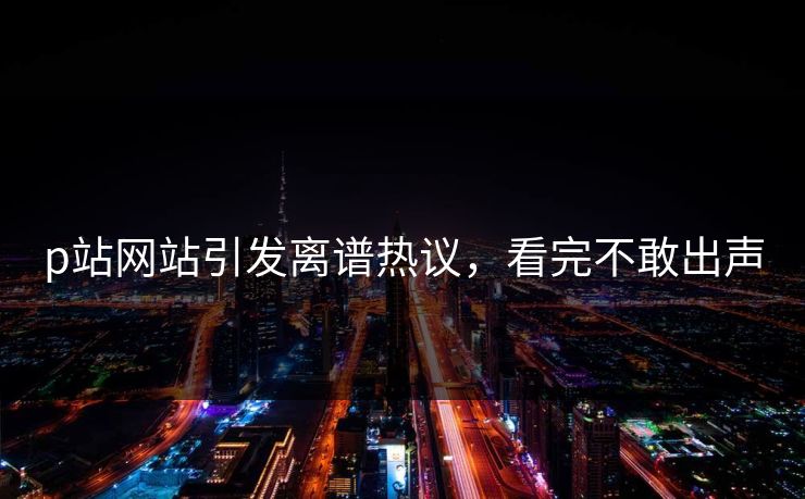 p站网站引发离谱热议，看完不敢出声