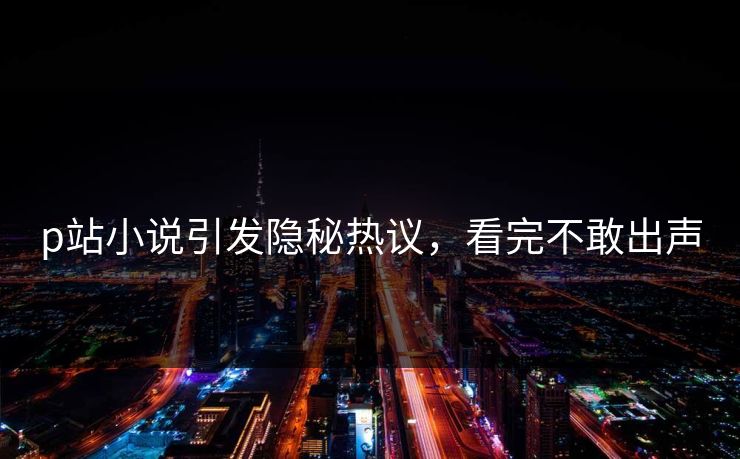 p站小说引发隐秘热议，看完不敢出声
