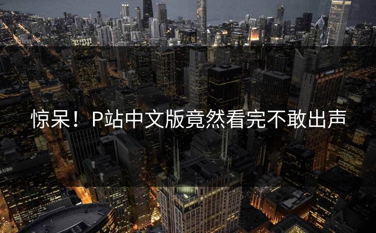 惊呆！P站中文版竟然看完不敢出声