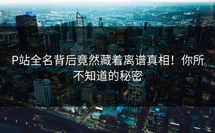 P站全名背后竟然藏着离谱真相！你所不知道的秘密
