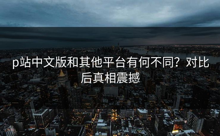 p站中文版和其他平台有何不同？对比后真相震撼