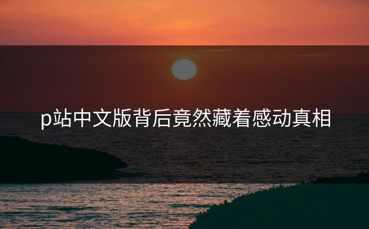 p站中文版背后竟然藏着感动真相