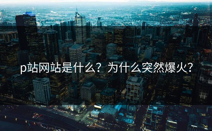 p站网站是什么？为什么突然爆火？