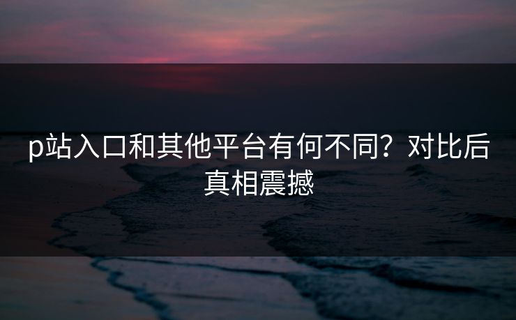 p站入口和其他平台有何不同？对比后真相震撼