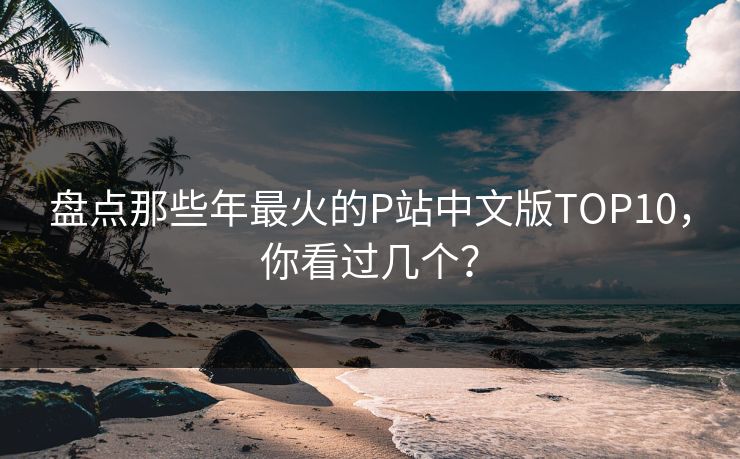 盘点那些年最火的P站中文版TOP10，你看过几个？