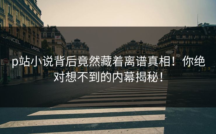 p站小说背后竟然藏着离谱真相！你绝对想不到的内幕揭秘！