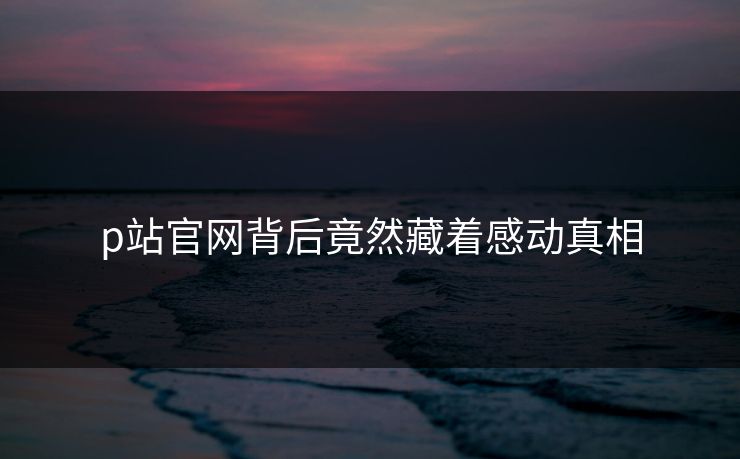 p站官网背后竟然藏着感动真相