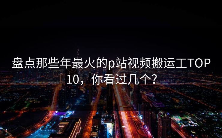 盘点那些年最火的p站视频搬运工TOP10，你看过几个？