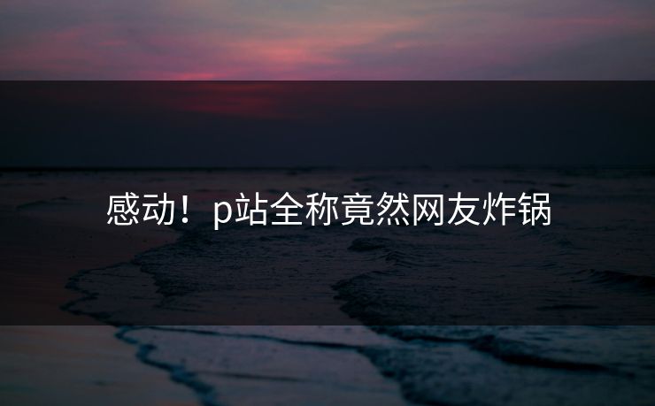 感动！p站全称竟然网友炸锅