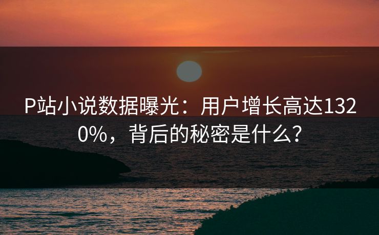 P站小说数据曝光：用户增长高达1320%，背后的秘密是什么？