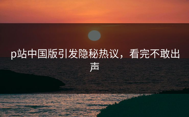 p站中国版引发隐秘热议，看完不敢出声