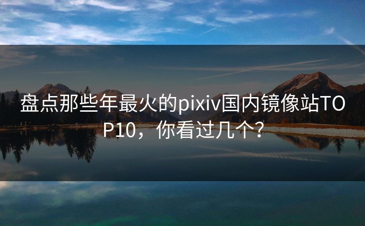 盘点那些年最火的pixiv国内镜像站TOP10，你看过几个？
