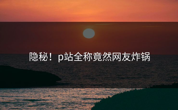 隐秘！p站全称竟然网友炸锅