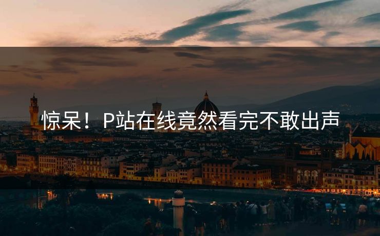 惊呆！P站在线竟然看完不敢出声