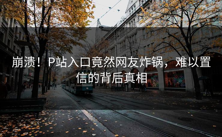 崩溃！P站入口竟然网友炸锅，难以置信的背后真相