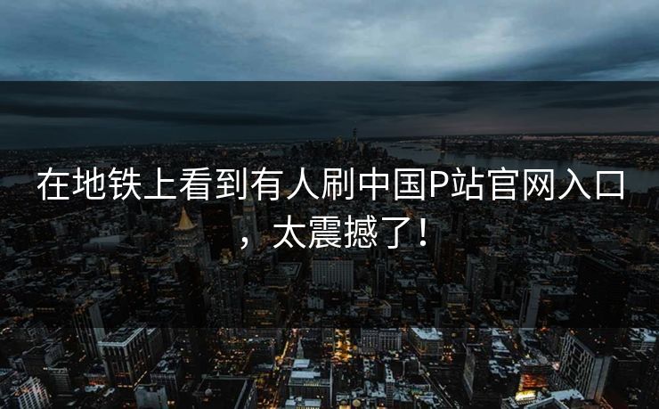 在地铁上看到有人刷中国P站官网入口，太震撼了！