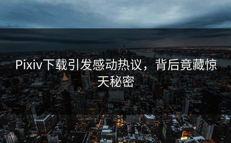 Pixiv下载引发感动热议，背后竟藏惊天秘密