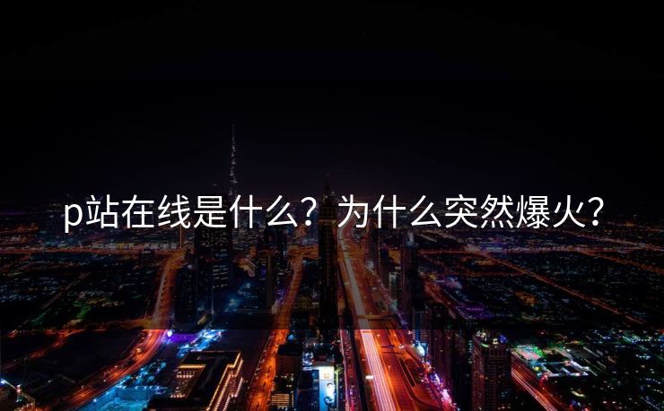 p站在线是什么？为什么突然爆火？
