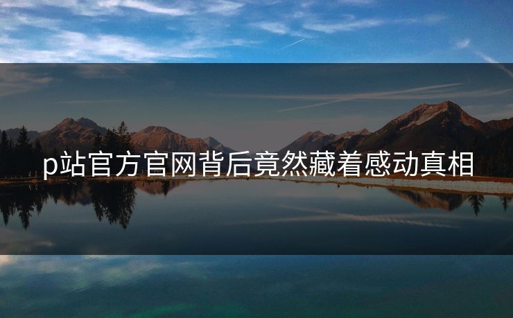 p站官方官网背后竟然藏着感动真相