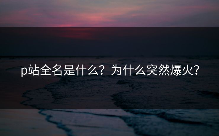 p站全名是什么？为什么突然爆火？