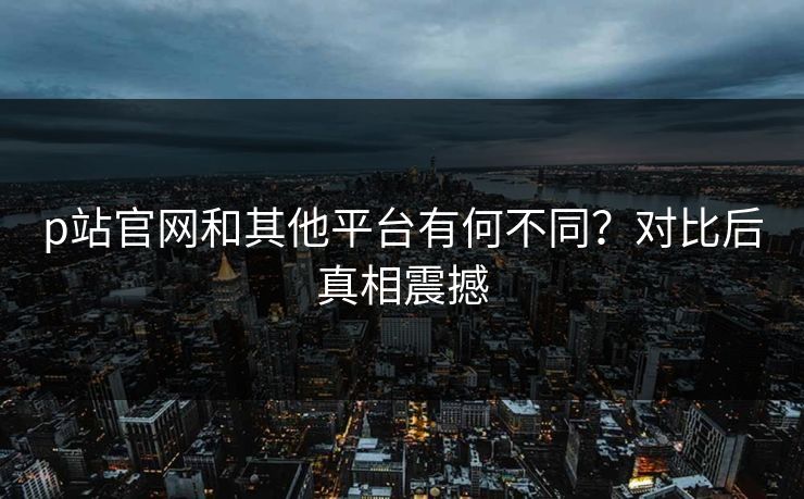 p站官网和其他平台有何不同？对比后真相震撼