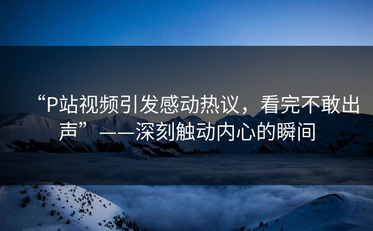 “P站视频引发感动热议，看完不敢出声”——深刻触动内心的瞬间