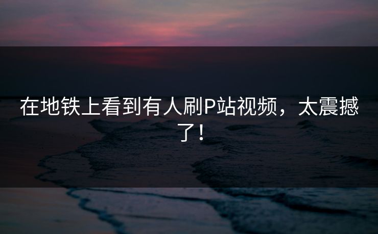 在地铁上看到有人刷P站视频，太震撼了！