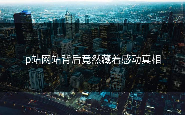 p站网站背后竟然藏着感动真相