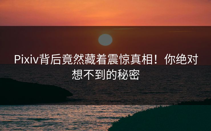 Pixiv背后竟然藏着震惊真相！你绝对想不到的秘密