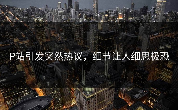 P站引发突然热议，细节让人细思极恐