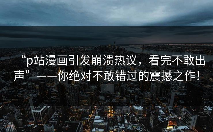 “p站漫画引发崩溃热议，看完不敢出声”——你绝对不敢错过的震撼之作！