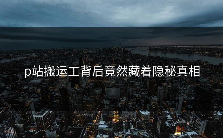 p站搬运工背后竟然藏着隐秘真相