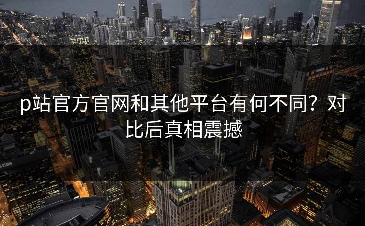 p站官方官网和其他平台有何不同？对比后真相震撼