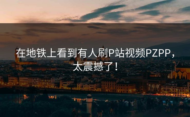 在地铁上看到有人刷P站视频PZPP，太震撼了！