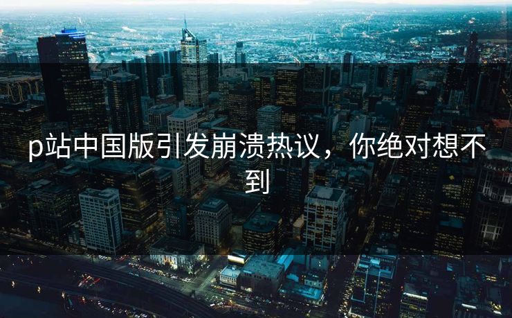 p站中国版引发崩溃热议，你绝对想不到