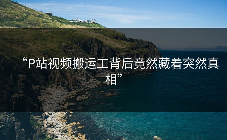 “P站视频搬运工背后竟然藏着突然真相”